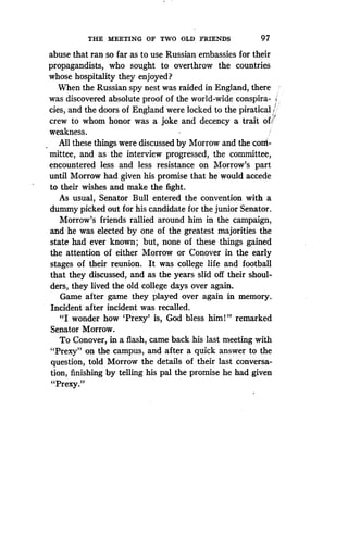 THE MEETING OF TWO OLD FRIENDS
	
97
abuse that ran so far as to use Russian embassies for their
propagandists, who sought to overthrow the countries
whose hospitality they enjoyed?
When the Russian spy nest was raided in England, there
was discovered absolute proof of the world-wide conspira-
cies, and the doors of England were locked to the piratical '
crew to whom honor was a joke and decency a trait oU i
weakness.
All these things were discussed by Morrow and the com-
mittee, and as the interview progressed, the committee,
encountered less and less resistance on Morrow's part
until Morrow had given his promise that he would accede
to their wishes and make the fight .
As usual, Senator Bull entered the convention with a
dummy picked out for his candidate for the junior Senator.
Morrow's friends rallied around him in the campaign,
and he was elected by one of the greatest majorities the
state had ever known ; but, none of these things gained
the attention of either Morrow or Conover in the early
stages of their reunion. It was college life and football
that they discussed, and as the years slid off their shoul-
ders, they lived the old college days over again.
Game after game they played over again in memory.
Incident after incident was recalled .
"I wonder how 'Prexy' is, God bless him 1 " remarked
Senator Morrow .
To Conover, in a flash, came back his last meeting with
"Prexy" on the campus, and after a quick answer to the
question, told Morrow the details of their last conversa-
tion, finishing by telling his pal the promise he had given
"Pre ."xy
 