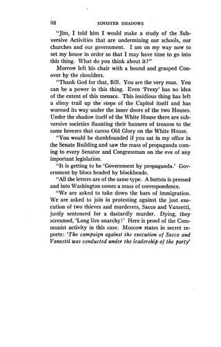 98
	
SINISTER SHADOWS
"Jim, I told him I would make a study of the Sub-
versive Activities that are undermining our schools, our
churches and our government . I am on my way now to
set my house in order so that I may have time to go into
this thing. What do you think about it?"
Morrow left his chair with a bound and grasped Con-
over by the shoulders.
"Thank God for that, Bill . You are the very man . You
can be a power in this thing . Even 'Prexy' has no idea
of the extent of this menace . This insidious thing has left
a slimy trail up the steps of the Capitol itself and has
wormed its way under the inner doors of the two Houses.
Under the shadow itself of the White House there are sub-
versive societies flaunting their banners of treason to the
same breezes that caress Old Glory on the White House.
"You would be dumbfounded if you sat in my office in
the Senate Building and saw the mass of propaganda com-
ing to every Senator and Congressman on the eve of any
important legislation .
"It is getting to be `Government by propaganda .' Gov-
ernment by blocs headed by blockheads.
"All the letters are of the same type . A button is pressed
and into Washington comes a mass of correspondence .
"We are asked to take down the bars of immigration .
We are asked to join in protesting against the just exe-
cution of two thieves and murderers, Sacco and Vanzetti,
justly sentenced for a dastardly murder . Dying, they
screamed, `Long live anarchy!' Here is proof of the Com-
munist activity in this case . Moscow states in secret re-
ports : `The campaign against the execution of Sacco and
Vanzetti was conducted under the leadership of the party'
 