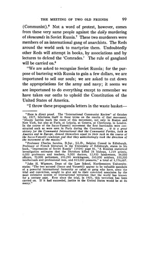 THE MEETING OF TWO OLD FRIENDS
	
99
(Communist) .' Not a word of protest, however, comes
from these very same people against the daily murdering
of thousands in Soviet Russia.' These two murderers were
members of an international gang of anarchists . The Reds
around the world seek to martyrize them. Undoubtedly
other Reds will attempt in books, by associations and by
lectures to defend the `Comrades.' The rule of gangland
will be carried on .8
"We are asked to recognize Soviet Russia ; for the pur-
pose of bartering with Russia to gain a few dollars, we are
importuned to sell our souls ; we are asked to cut down
the appropriations for the army and navy ; it seems we
are importuned to do everything except to remember we
have taken our oaths to uphold the Constitution of the
United States of America.
"I throw these propaganda letters in the waste basket-
, Here is direct proof . The "International Communist Review" of October
Ist, 1927, felicitates itself in these terms on the results of that movement .
"Bloody battles mark the route of this movement, not only in Boston and
New York, but also at Paris, at Leipzig, at Geneva, at Cherbourg, in London .
In the course of the Sacco-Vanzetti movement the first barricades were con-
structed such as were seen in Paris during the Commune. . . it is a great
victory for the Communist International that the Communist Parties, both in
America and in Europe, showed themselves equal to their task in the course of
the Sacco-Vanzetti campaign and that they unhesitatingly took the direction of
the movement of the masses ."
'Professor Charles Sarolea, D .Jur., LL.D., Belgian Consul in Edinburgh,
Professor of French literature in the University of Edinburgh, states in his
book, "Impressions of Soviet Russia" (1924) page 81, "A Russian statistical
investigation estimates that the Dictators killed 28 bishops, 1,219 priests,
6,000 professors and teachers, 9,000 doctors, 12,950 landowners, 54,000
officers, 70,000 policemen, 193,290 workingmen, 260,000 soldiers, 355,200
intellectuals and professional men, and 815,000 peasants," a total of 1,776,687 .
8
John H. Wigmore, Dean of the Law School, Northwestern University,
states: "The two accused (Sacco and Vanzetti) appear to be valuable members
of a powerful international fraternity or cabal or gang who have, since the
trial and conviction, sought to give aid to their convicted associates by the
most extensive system of international terrorism that the world has known
for a century past. Ever since the trial, in 1921, this terrorism has been
carried on . If it had succeeded, justice in the United States would be at its
mercy ."
 