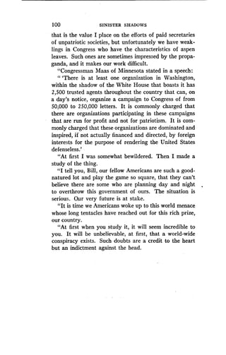 100
	
SINISTER SHADOWS
that is the value I place on the efforts of paid secretaries
of unpatriotic societies, but unfortunately we have weak-
lings in Congress who have the characteristics of aspen
leaves. Such ones are sometimes impressed by the propa-
ganda, and it makes our work difficult .
"Congressman Maas of Minnesota stated in a speech :
"'There is at least one organization in Washington,
within the shadow of the White House that boasts it has
2,500 trusted agents throughout the country that can, on
a day's notice, organize a campaign to Congress of from
50,000 to 250,000 letters . It is commonly charged that
there are organizations participating in these campaigns
that are run for profit and not for patriotism. It is com-
monly charged that these organizations are dominated and
inspired, if not actually financed and directed, by foreign
interests for the purpose of rendering the United States
defenseless.'
"At first I was somewhat bewildered. Then I made a
study of the thing.
"I tell you, Bill, our fellow Americans are such a good-
natured lot and play the game so square, that they can't
believe there are some who are planning day and night
to overthrow this government of ours. The situation is
serious. Our very future is at stake .
"It is time we Americans woke up to this world menace
whose long tentacles have reached out for this rich prize,
our country.
"At first when you study it, it will seem incredible to
you. It will be unbelievable, at first, that a world-wide
conspiracy exists . Such doubts are a credit to the heart
but an indictment against the head.
 