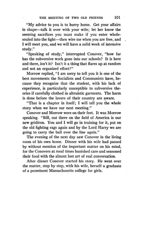 THE MEETING OF TWO OLD FRIENDS
	
1 01
"My advice to you is to hurry home . Get your affairs
in shape-talk it over with your wife ; let her know the
seeming sacrifices you must make if you enter whole-
souled into the fight-then wire me when you are free, and
I will meet you, and we will have a solid week of intensive
study."
"Speaking of study," interrupted Conover, "how far
has the subversive work gone into our schools? It is here
and there, isn't it? Isn't it a thing that flares up at random
and not an organized effort?"
Morrow replied, "I am sorry to tell you it is one of the
best movements the Socialists and Communists have, be-
cause they recognize that the student, with his lack of
experience, is particularly susceptible to subversive the-
ories if carefully clothed in altruistic garments . The harm
is done before the lovers of their country are aware .
"That is a chapter in itself ; I will tell you the whole
story when we have our next meeting ."
Conover and Morrow were on their feet. It was Morrow
speaking. "Bill, out there on the field of America is our
new gridiron. You and I will go in training for it, put on
the old fighting rags again and by the Lord Harry we are
going to carry the ball over the line again ."
The evening of the next day saw Conover in the living
room of his own home . Dinner with his wife had passed
by without mention of the important matter on his mind,
for the Conovers at meal times banished care and seasoned
their food with the almost lost art of real conversation .
After dinner Conover started his story . He went over
the matter, step by step, with his wife, herself a graduate
of a prominent Massachusetts college for girls.
 