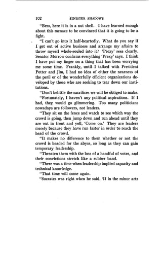 102
	
SINISTER SHADOWS
"Bess, here it is in a nut shell . I have learned enough
about this menace to be convinced that it is going to be a
fight.
"I can't go into it half-heartedly. What do you say if
I get out of active business and arrange my affairs to
throw myself whole-souled into it? 'Prexy' sees clearly .
Senator Morrow confirms everything 'Prexy' says . I think
I have put my finger on a thing that has been worrying
me some time. Frankly, until .I talked with President
Potter and Jim, I had no idea of either the nearness of
the peril or of the wonderfully efficient organizations de-
veloped by those who are seeking to tear down our insti-
tutions.
"Don't belittle the sacrifices we will be obliged to make.
"Fortunately, I haven't any political aspirations . If I
had, they would go glimmering . Too many politicians
nowadays are followers, not leaders.
"They sit on the fence and watch to see which way the
crowd is going, then jump down and run ahead until they
are out in front and yell, `Come on .' They are leaders
merely because they have run faster in order to reach the
head of the crowd.
"It makes no difference to them whether or not the
crowd is headed for the abyss, so long as they can gain
temporary leadership .
"Threaten them with the loss of a handful of votes, and
their convictions stretch like a rubber band .
"There was a time when leadership implied capacity and
technical knowledge.
"That time will come again .
"Socrates was right when he said, `If in the minor arts
 