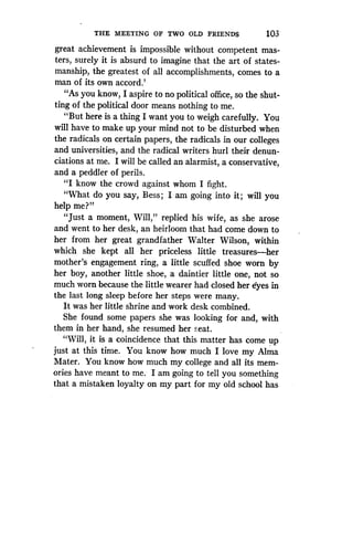 THE MEETING OF TWO OLD FRIENDS
	
103
great achievement is impossible without competent mas-
ters, surely it is absurd to imagine that the art of states-
manship, the greatest of all accomplishments, comes to a
man of its own accord .'
"As you know, I aspire to no political office, so the shut-
ting of the political door means nothing to me.
"But here is a thing I want you to weigh carefully. You
will have to make up your mind not to be disturbed when
the radicals on certain papers, the radicals in our colleges
and universities, and the radical writers hurl their denun-
ciations at me. I will be called an alarmist, a conservative,
and a peddler of perils.
"I know the crowd against whom I fight .
"What do you say, Bess ; I am going into it; will you
help me?"
"Just a moment, Will," replied his wife, as she arose
and went to her desk, an heirloom that had come down to
her from her great grandfather Walter Wilson, within
which she kept all her priceless little treasures-her
mother's engagement ring, a little scuffed shoe worn by
her boy, another little shoe, a daintier little one, not so
much worn because the little wearer had closed her eyes in
the last long sleep before her steps were many .
It was her little shrine and work desk combined .
She found some papers she was looking for and, with
them in her hand, she resumed her seat.
"Will, it is a coincidence that this matter has come up
just at this time. You know how much I love my Alma
Mater. You know how much my college and all its mem-
ories have meant to me . I am going to tell you something
that a mistaken loyalty on my part for my old school has
 