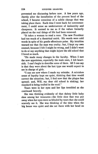 104
	
SINISTER SHADOWS
prevented me discussing before now . A few years ago,
shortly after the installation of the present head of the
school, I became conscious of a subtle change that was
taking place there . Each time I went back for commence-
ment, I could sense an undercurrent of insincerity and
cheapness. It seemed to me as if the values formerly
placed on the real things of life had been removed .
"It takes a woman to read a man . The new President
had too much of a theatrical smirk. His words were cold
words in spite of his gentle effeminate poise. My intuition
warned me that the man was crafty ; but, I kept my own
counsel, because I felt I might be wrong, and I didn't want
to do or say anything that might injure the old school that
I loved so much.
"He made many changes in the faculty. When I met
the new appointees, especially the male ones, I felt heart-
sick. I can't begin to describe some of them . All I can say
is that they were about the last type one would expect to
see in charge of girls.
"I can see now where I made my mistake . A mistaken
sense of loyalty kept me quiet, thinking that time would
correct the situation ; but, I find now that the plague has
spread; and, Will, my dear old school is sinking ; her
standard is being trailed in the mud ."
Tears were in her eyes and her lips trembled as she
continued bravely.
She was thinking evidently of that dainty little baby
shoe among her treasures-the little shoe that was put
away when her eyes were so blinded by tears that she could
scarcely see it. She was thinking of the time when the
big house was quiet and she sat there with her head on
 