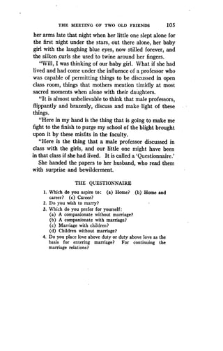 THE MEETING OF TWO OLD FRIENDS
	
105
her arms late that night when her little one slept alone for
the first night under the stars, out there alone, her baby
girl with the laughing blue eyes, now stilled forever, and
the silken curls she used to twine around her fingers .
"Will, I was thinking of our baby girl. What if she had
lived and had come under the influence of a professor who
was capable of permitting things to be discussed in open
class room, things that mothers mention timidly at most
sacred moments when alone with their daughters .
"It is almost unbelievable to think that male professors,
flippantly and brazenly, discuss and make light of these
things.
"Here in my hand is the thing that is going to make me
fight to the finish to purge my school of the blight brought
upon it by these misfits in the faculty .
"Here is the thing that a male professor discussed in
class with the girls, and our little one might have been
in that class if she had lived. It is called a `Questionnaire.'
She handed the papers to her husband, who read them
with surprise and bewilderment .
THE QUESTIONNAIRE
1. Which do you aspire to : (a) Home? (b) Home and
career? (c) Career?
2. Do you wish to marry?
3. Which do you prefer for yourself
(a) A companionate without marriage?
(b) A companionate with marriage?
(c) Marriage with children?
(d) Children without marriage?
4. Do you place love above duty or duty above love as the
basis for entering marriage? For continuing the
marriage relations?
 
