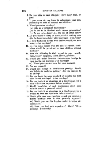 106
	
SINISTER SHADOWS
5. Do you wish to have children? How many boys, or
girls?
6. If you marry do you desire to subordinate your own
personality to that of husband and children?
7. Would you enter marriage?
(a) Only as a permanent relationship?
(b) As one to be dissolved under severe provocation?
(c) As one to be dissolved at the will of either party?
8. Do you desire to carry on some practical activity out-
side the home immediately after marriage? If so, what?
9. If your husband's income were limited would you earn
money after marriage?
10. Do you think women who are able to support them-
selves should be permitted to have children without
marriage?
11 . Rate the following in their appeal to you : wealth,
fame, beauty, happiness, talent, service, goodness .
12. Would you under favorable circumstances indulge in
extra-marital sex relations after marriage?
(a) Would you approve same for your husband?
13. Are you engaged?
14. Would you indulge in promiscuous petting? Would
you indulge in moderate petting? Are you opposed to
all petting?
15. Do you favor the same standard of morality for both
sexes before marriage? After marriage?
16. Do you think it an advantage or a disadvantage for a
man to have sex experience before marriage?
17. Would knowledge of such relationship affect your
attitude toward a personal suitor?
18. Do you think it an advantage or a disadvantage for a
woman to have sex experience before marriage?
19. Should girls have more freedom to seek sex experience
before marriage than is now generally approvel?
(a) Would you use this freedom under favorable cir-
cumstances?
(b) Have you had such experience? Once? ' Occa-
sionally? Frequently?
 