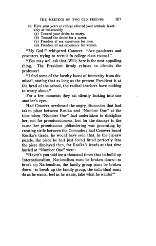 THE MEETING OF TWO OLD FRIENDS
	
107
20. Have your years at college affected your attitude favor-
ably or unfavorably
(a) Toward your desire to marry .
(b) Toward the desire for a career.
(c) Freedom of sex experience for men.
(d) Freedom of sex experience for women .
"My God 1 " whispered Conover. "Are panderers and
procurers trying to recruit in college class rooms?"
"You may well ask that, Will ; here is the next appalling
thing. The President firmly refuses to dismiss the
professor!
"I find some of the faculty boast of immunity from dis-
missal, stating that as long as the present President is at
the head of the school, the radical teachers have nothing
to worry about."
For a few moments they sat silently looking into one
another's eyes.
Had Conover overheard the angry discussion that had
taken place between Rosika and "Number One" at the
time when "Number One" had undertaken to discipline
her, not for promiscuousness, but for the damage to the
cause her promiscuous philandering was generating by
creating strife between the Comrades ; had Conover heard
Rosika's tirade, he would have seen that, in the jig-saw
puzzle, the piece he had just found fitted perfectly into
the piece displayed then, for Rosika's words at that time
hurled at "Number One" were
"Haven't you told me a thousand times that to build up
Internationalism, Nationalism must be broken down-to
break up Nationalism, the family group must be broken
down-to break up the family group, the individual must
do as he wants, feel as he wants, take what he wants?"
 