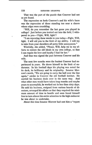 108
	
SINISTER SHADOWS
That was the part of the puzzle that Conover had not
as yet found.
The expression on both Conover's and his wife's faces
was the expression of those standing too near a chasm
whose edges were crumbling.
"Will, do you remember the last game you played in
college? Just before you trotted out into the field, I whis-
pered to you-'Fight, Will, fight'?
"I am repeating these words to you today-Fight, Will,
fight. I will aid you to the limit of my ability . I will try
to take from your shoulders all petty little annoyances."
Wistfully, she added, "Please, Will, help me in my ef-
forts to restore the old ideals in my own college, so that
I can regain the love and loyalty I had for her ."
And thus was signed the pact between Conover and his
wife.
The next few months were the busiest Conover had ex-
perienced in years . He drove himself to the limit of en-
durance. In his football days his playing was noted for
its dash, its brilliancy and its originality. Senator Mor-
row's words, "We are going to carry the ball over the line
again," awoke in Conover the old football instinct . He
carried his business deals over in the same way . And
what other men would have taken long months and maybe
years to accomplish, he worked out in less than sixty days .
He sold his business, resigned from various boards of di-
rectors, arranged his affairs so that they required the mini-
mum amount of time to handle and soon found himself
free to turn almost his entire attention to the high endeavor
he was about to undertake .
About this time Senator Morrow had sent him a "report
 