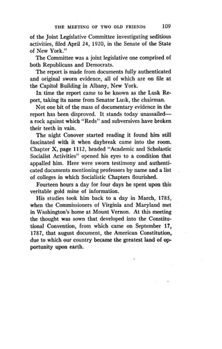 THE MEETING OF TWO OLD FRIENDS
	
109
of the joint Legislative Committee investigating seditious
activities, filed April 24, 1920, in the Senate of the State
of New York."
The Committee was a joint legislative one comprised of
both Republicans and Democrats .
The report is made from documents fully authenticated
and original sworn evidence, all of which are on file at
the Capitol Building in Albany, New York .
In time the report came to be known as the Lusk Re-
port, taking its name from Senator Lusk, the chairman .
Not one bit of the mass of documentary evidence in the
report has been disproved . It stands today unassailed-
a rock against which "Reds" and subversives have broken
their teeth in vain.
The night Conover started reading it found him still
fascinated with it when daybreak came into the room .
Chapter X, page 1112, headed "Academic and Scholastic
Socialist Activities" opened his eyes to a condition that
appalled him. Here were sworn testimony and authenti-
cated documents mentioning professors by name and a list
of colleges in which Socialistic Chapters flourished.
Fourteen hours a day for four days he spent upon this
veritable gold mine of information .
His studies took him back to a day in March, 1785,
when the Commissioners of Virginia and Maryland met
in Washington's home at Mount Vernon . At this meeting
the thought was sown that developed into the Constitu-
tional Convention, from which came on September 17,
1787, that august document, the American Constitution,
due to which our country became the greatest land of op-
portunity upon earth.
 
