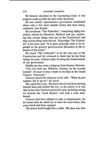 1 10
	
SINISTER SHADOWS
He became absorbed in the fascinating study of the
progress made possible by that noble document .
He saw orderly representative government established
where only a few short months before had been chaos,
confusion, and despair.
He purchased "The Federalist," comprising eighty-five
articles written by Hamilton, Madison and Jay, explain-
ing why certain things were put in the Constitution and
why certain things were left out . Regarding "The Federal-
ist" it has been said, "It is quite generally come to be re-
garded as the greatest governmental discussion in the li-
braries of the world."
He found "The Federalist" to be the very key of the
Constitution and felt ashamed to think that he had been
voting for years without really knowing the fundamentals
of our government.
Finally one day came a telegram from Senator Morrow :
"Can you meet me, Williams, Arizona, on the seventh
instant? Arrange to stay a week or ten days at the Grand
Canyon. Important ."
Conover passed the telegram to his wife . "What do you
suppose Jim is up to?" he asked.
She urged him to go . She knew that he had been driving
himself hard and needed the rest, so the upshot of it was
that in due time Conover packed his grip, including among
its contents the "Lusk Report," and took a train west-
bound.
Conover had been obliged to take a compartment, for
he found when he called up to make his reservation, that
every berth had been engaged.
The porter had brought him a table . His door was shut
 