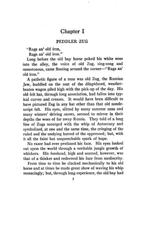 Chapter I
PEDDLER ZUG
"Rags an' old iron,
Rags an' old iron ."
Long before the old bay horse poked his white nose
into the alley, the voice of old Zug, sing-song and
monotonous, came floating around the corner-"Rags an'
old iron."
A pathetic figure of a man was old Zug, the Russian
Jew, huddled on the seat of the dilapidated, weather-
beaten wagon piled high with the pick-up of the day . His
old felt hat, through long association, had fallen into typ-
ical curves and creases . It would have been difficult to
have pictured Zug in any hat other than that old nonde-
script felt. His eyes, slitted by many summer suns and
many winters' driving snows, seemed to mirror in their
depths the woes of far away Russia. They told of a long
line of Zugs scourged with the whip of Autocracy and
symbolized, at one and the same time, the cringing of the
ruled and the undying hatred of the oppressed ; but, with
it all the faint but unquenchable spark of hope .
No razor had ever profaned his face . His eyes looked
out upon the world through a veritable jungle growth of
whiskers. His forehead, high and seamed, however, was
that of a thinker and redeemed his face from mediocrity .
From time to time he clacked mechanically to his old
horse and at times he made great show of waving his whip
menacingly; but, through long experience, the old bay had
3
 