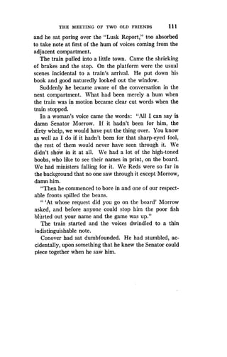 THE MEETING OF TWO OLD FRIENDS
	
1 1 1
and he sat poring over the "Lusk Report," too absorbed
to take note at first of the hum of voices coming from the
adjacent compartment.
The train pulled into a little town . Came the shrieking
of brakes and the stop . On the platform were the usual
scenes incidental to a train's arrival . He put down his
book and good naturedly looked out the window.
Suddenly he became aware of the conversation in the
next compartment. What had been merely a hum when
the train was in motion became clear cut words when the
train stopped.
In a woman's voice came the words : "All I can say is
damn Senator Morrow . If it hadn't been for him, the
dirty whelp, we would have put the thing over. You know
as well as I do if it hadn't been for that sharp-eyed fool,
the rest of them would never have seen through it . We
didn't show in it at all . We had a lot of the high-toned
boobs, who like to see their names in print, on the board .
We had ministers falling for it . We Reds were so far in
the background that no one saw through it except Morrow,
damn him.
"Then he commenced to bore in and one of our respect-
able fronts spilled the beans.
"'At whose request did you go on the board' Morrow
asked, and before anyone could stop him the poor fish
blurted out your name and the game was up ."
The train started and the voices dwindled to a thin
indistinguishable note .
Conover had sat dumbfounded . He had stumbled, ac-
cidentally, upon something that he knew the Senator could
piece together when he saw him.
 