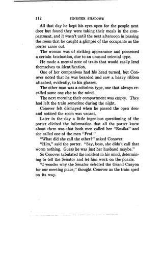 1 12
	
SINISTER SHADOWS
All that day he kept his eyes open for the people next
door but found they were taking their meals in the com-
partment, and it wasn't until the next afternoon in passing
the room that he caught a glimpse of the occupants as the
porter came out.
The woman was of striking appearance and possessed
a certain fascination, due to an unusual oriental type .
He made a mental note of traits that would easily lend
themselves to identification.
One of her companions had his head turned, but Con-
over noted that he was bearded and saw a heavy ribbon
attached, evidently, to his glasses .
The other man was a colorless type, one that always re-
called some one else to the mind .
The next morning their compartment was empty . They
had left the train sometime during the night .
Conover felt dismayed when he passed the open door
and noticed the room was vacant .
Later in the day a little ingenious questioning of the
porter elicited the information that all the porter knew
about them was that both men called her "Rosika" and
she called one of the men "Prof."
"What did she call the other?" asked Conover.
"Him," said the porter. "Say, boss, she didn't call that
worm nothing. Guess he was just her husband maybe."
So Conover tabulated the incident in his mind, determin-
ing to tell the Senator and let him work on the puzzle .
"I wonder why the Senator selected the Grand Canyon
for our meeting place," thought Conover as the train sped
on its way.
 