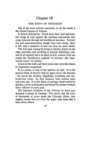 Chapter IX
THE DAWN OF YESTERDAY
One of the most sublime spectacles in all the world is
the Grand Canyon of Arizona .
It dwarfs description . Words beat their frail and help-
less wings in vain against the dazzling impressions that
surge riotously through the bewildered spectator . Triviali-
ties and conventionalities slough from one's brain; there
is left only a sensation of awe too deep for mere words .
The wise man, tuning his being to infinity, loiters on the
edge, powerless and unwilling to attempt definitions, con-
tent to let mystery have its place in him, content if he can
escape the "involuntary anguish" of eternity-the "mys-
terious terror" of infinity.
A turn in the walk and there comes into view this chasm
of stupendous magnitude.
It is a poem, a song of the spheres, an epic. It is the
greatest book of history with an upper cover, the heavens
-its leaves the Archxn, Algonkian, Cambrian and car-
boniferous rocks. Its first chapters were written aeons
and aeons ago . It is the diary of geology, hand tooled by
glaciers, cut by earthquakes and bound by master workers
these millions of years past.
The Supreme Architect of the Universe in aeons past
dreamed a dream of vastness . The snows and the rains
of thousands of years made the Colorado River, that
mighty stream that yet from the upper edge looks like a
little silver ribbon.
113
 