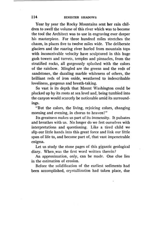 1 14
	
SINISTER SHADOWS
Year by year the Rocky Mountains sent her rain chil-
dren to swell the volume of this river which was to become
the tool the Architect was to use in engraving ever deeper
his masterpiece . For three hundred miles stretches the
chasm, in places five to twelve miles wide . The deliberate
glaciers and the roaring river hurled from mountain tops
with inconceivable velocity have sculptured in this huge
gash towers and turrets, temples and pinnacles, from the
stratified rocks, all gorgeously splashed with the colors
of the rainbow. Mingled are the greens and the reds of
sandstones, the dazzling marble whiteness of others, the
brilliant reds of iron oxide, weathered to indescribable
loveliness, gorgeous and breath-taking .
So vast is its depth that Mount Washington could be
plucked up by its roots at sea level and, being tumbled into
the canyon would scarcely be noticeable amid its surround-
ings.
"But the colors, the living, rejoicing colors, changing
morning and evening, in chorus to heaven 1 "
Its greatness makes us part of its immensity . It pulsates
and breathes with us. No longer do we fret ourselves with
interpretations and questioning. Like a tired child we
slip our little hands into this great force and link our little
span of life to, and become part of, that vast impenetrable
enigma.
Let us study the stone pages of this gigantic geological
diary. When,was the first wordd written therein?
An approximation, only, can be made. One clue lies
in the estimation of erosion.
Before the solidification of the earliest sediments had
been accomplished, crystallization had taken place, due
 