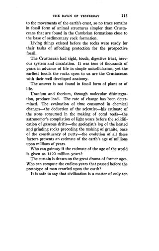 THE DAWN OF YESTERDAY
	
1 1 5
to the movements of the earth's crust, so no trace remains
in fossil form of animal structures simpler than Crusta-
ceans that are found in the Cambrian formations close to
the base of sedimentary rock formation.
Living things existed before the rocks were ready for
their tasks of affording protection . for the prospective
fossil.
The Crustacean had sight, touch, digestive tract, nerv-
ous system and circulation. It was tens of thousands of
years in advance of life in simple unicellularism, yet the
earliest fossils the rocks open to us are the Crustaceans
with their well developed anatomy.
The answer is not found in fossil form of plant or of
life.
Uranium and thorium, through molecular disintegra-
tion, produce lead. The rate of change has been deter-
mined. The evaluation of time consumed in chemical
changes-the deduction of the scientisthis estimate of
the aeons consumed in the making of coral reefs-the
astronomer's compilation of light years before the solidifi-
cation of gaseous drifts-the geologist's log of the heated
and grinding rocks preceding the making of granite, once
of the constituency of putty-the evolution of all these
factors presents an estimate of the earth's age of millions
upon millions of years.
Who can gainsay if the estimate of the age of the world
is given as 1490 million years?
The curtain is drawn on the great drama of former ages .
Who can compute the endless years that passed before the
prototype of man crawled upon the earth?
It is safe to say that civilization is a matter of only ten
 