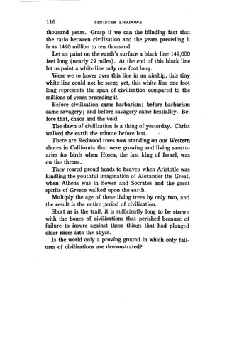 1 16
	
SINISTER SHADOWS
thousand years. Grasp if we can the blinding fact that
the ratio between civilization and the years preceding it
is as 1490 million to ten thousand .
Let us paint on the earth's surface a black line 149,000
feet long (nearly 29 miles) . At the end of this black line
let us paint a white line only one foot long .
Were we to hover over this line in an airship, this tiny
white line could not be seen ; yet, this white line one foot
long represents the span of civilization compared to the
millions of years preceding it .
Before civilization came barbarism ; before barbarism
came savagery; and before savagery came bestiality . Be-
fore that, chaos and the void.
The dawn of civilization is a thing of yesterday. Christ
walked the earth the minute before last .
There are Redwood trees now standing on our Western
shores in California that were growing and living sanctu-
aries for birds when Hosea, the last king of Israel, was
on the throne .
They reared proud heads to heaven when Aristotle was
kindling the youthful imagination of Alexander the Great,
when Athens was in flower and Socrates and the great
spirits of Greece walked upon the earth .
Multiply the age of these living trees by only two, and
the result is the entire period of civilization .
Short as is the trail, it is sufficiently long to be strewn
with the bones of civilizations that perished because of
failure to insure against those things that had plunged
older races into the abyss .
Is the world only a proving ground in which only fail-
ures of civilizations are demonstrated?
 