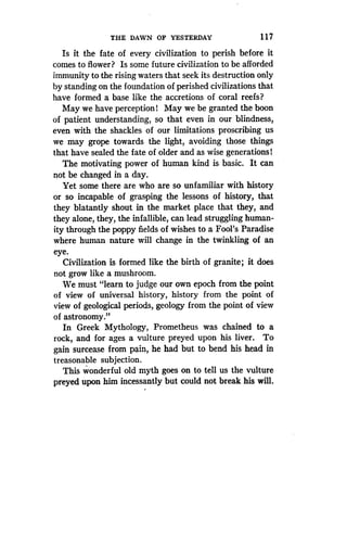 THE DAWN OF YESTERDAY
	
1 1 7
Is it the fate of every civilization to perish before it
comes to flower? Is some future civilization to be afforded
immunity to the rising waters that seek its destruction only
by standing on the foundation of perished civilizations that
have formed a base like the accretions of coral reefs?
May we have perception! May we be granted the boon
of patient understanding, so that even in our blindness,
even with the shackles of our limitations proscribing us
we may grope towards the light, avoiding those things
that have sealed the fate of older and as wise generations!
The motivating power of human kind is basic . It can
not be changed in a day .
Yet some there are who are so unfamiliar with history
or so incapable of grasping the lessons of history, that
they blatantly shout in the market place that they, and
they alone, they, the infallible, can lead struggling human-
ity through the poppy fields of wishes to a Fool's Paradise
where human nature will change in the twinkling of an
eye.
Civilization is formed like the birth of granite; it does
not grow like a mushroom.
We must "learn to judge our own epoch from the point
of view of universal history, history from the point of
view of geological periods, geology from the point of view
of astronomy."
In Greek Mythology, Prometheus was chained to a
rock, and for ages a vulture preyed upon his liver . To
gain surcease from pain, he had but to bend his head in
treasonable subjection .
This wonderful old myth goes on to tell us the vulture
preyed upon him incessantly but could not break his will .
 