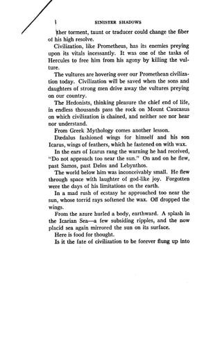 SINISTER SHADOWS
~ther torment, taunt or traducer could change the fiber
of his high resolve .
Civilization, like Prometheus, has its enemies preying
upon its vitals incessantly . It was one of the tasks of
Hercules to free him from his agony by killing the vul-
ture.
The vultures are hovering over our Promethean civiliza-
tion today. Civilization will be saved when the sons and
daughters of strong men drive away the vultures preying
on our country.
The Hedonists, thinking pleasure the chief end of life,
in endless thousands pass the rock on Mount Caucasus
on which civilization is chained, and neither see nor hear
nor understand.
From Greek Mythology comes another lesson .
Daedalus fashioned wings for himself and his son
Icarus, wings of feathers, which he fastened on with wax .
In the ears of Icarus rang the warning he had received,
"Do not approach too near the sun ." On and on he flew,
past Samos, past Delos and Lebynthos .
The world below him was inconceivably small . He flew
through space with laughter of god-like joy. Forgotten
were the days of his limitations on the earth .
In a mad rush of ecstasy he approached too near the
sun, whose torrid rays softened the wax . Off dropped the
wings.
From the azure hurled a body, earthward . A splash in
the Icarian Sea-a few subsiding ripples,, and the now
placid sea again mirrored the sun on its surface .
Here is food for thought.
Is it the fate of civilization to be forever flung up into
 