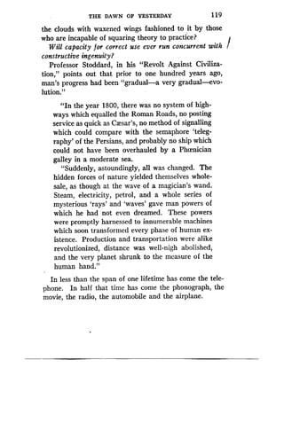 THE DAWN OF YESTERDAY
	
119
the clouds with waxened wings fashioned to it by those
who are incapable of squaring theory to practice?
Will capacity for correct use ever run concurrent with
constructive ingenuity?
Professor Stoddard, in his "Revolt Against Civiliza-
tion," points out that prior to one hundred years ago,
man's progress had been "gradual-a very gradual-evo-
lution."
"In the year 1800, there was no system of high-
ways which equalled the Roman Roads, no posting
service as quick as Caesar's, no method of signalling
which could compare with the semaphore `teleg-
raphy' of the Persians, and probably no ship which
could not have been overhauled by a Phoenician
galley in a moderate sea .
"Suddenly, astoundingly, all was changed . The
hidden forces of nature yielded themselves whole-
sale, as though at the wave of a magician's wand.
Steam, electricity, petrol, and a whole series of
mysterious `rays' and `waves' gave man powers of
which he had not even dreamed . These powers
were promptly harnessed to innumerable machines
which soon transformed every phase of human ex-
istence. Production and transportation were alike
revolutionized, distance was well-nigh abolished,
and the very planet shrunk to the measure of the
human hand."
In less than the span of one lifetime has come the tele-
phone. In half that time has come the phonograph, the
movie, the radio, the automobile and the airplane .
 