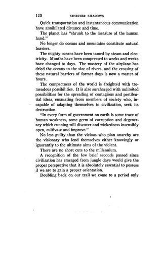 120
	
SINISTER SHADOWS
Quick transportation and instantaneous communication
have annihilated distance and time.
The planet has "shrunk to the measure of the human
hand."
No longer do oceans and mountains constitute natural
barriers.
The mighty oceans have been tamed by steam and elec-
tricity. Months have been compressed to weeks and weeks
have changed to days . The mastery of the airplane has
dried the oceans to the size of rivers, and the crossing of
these natural barriers of former days is now a matter of
hours.
The compactness of the world is freighted with tre-
mendous possibilities . It is also surcharged with unlimited
possibilities for the spreading of contagious and pestilen-
tial ideas, emanating from members of society who, in-
capable of adapting themselves to civilization, seek its
destruction.
"In every form of government on earth is some trace of
human weakness, some germ of corruption and degener-
acy which cunning will discover and wickedness insensibly
open, cultivate and improve."
No less guilty than the vicious who plan anarchy are
the visionary who lend themselves either knowingly or
ignorantly to the ultimate aims of the violent .
There are no short cuts to the millennium .
A recognition of the few brief seconds passed since
civilization has emerged from jungle days would give the
proper perspective that it is absolutely essential to possess
if we are to gain a proper orientation .
Doubling back on our trail we come to a period only
 