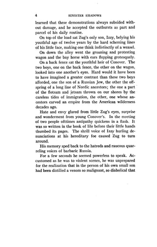 4
	
SINISTER SHADOWS
learned that these demonstrations always subsided with-
out damage, and he accepted the outbursts as part and
parcel of his daily routine.
On top of the load sat Zug's only son, Izzy, belying his
youthful age of twelve years by the hard scheming lines
of his little face, making one think indistinctly of a weasel.
On down the alley went the groaning and protesting
wagon and the bay horse with ears flopping grotesquely.
On a back fence sat the youthful heir of Conover . The
two boys, one on the back fence, the other on the wagon,
looked into one another's eyes . Hard would it have been
to have imagined a greater contrast than these two boys
afforded, one the son of a Russian Jew, the other the off-
spring of a long line of Nordic ancestors ; the one a part
of the flotsam and jetsam thrown on our shores by the
careless tides of immigration, the other, one whose an-
cestors carved an empire from the American wilderness
decades ago.
Hate and envy glared from little Zug's eyes, surprise
and wonderment from young Conover's. In the meeting
of two people ofttimes antipathy quickens in a flash . It
was so written in the book of life before their little hands
thumbed its pages. The shrill voice of Izzy hurling de-
nunciations at his hereditary foe caused Zug to turn
around.
His memory sped back to the hatreds and raucous quar-
reling voices of barbaric Russia .
For a few seconds he seemed powerless to speak . Ac-
customed as he was to violent scenes, he was unprepared
for the realization that in the person of his own small son
had been distilled a venom so malignant, so diabolical that
 