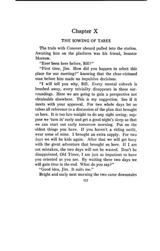 Chapter X
THE SOWING OF TARES
The train with Conover aboard pulled into the station .
Awaiting him on the platform was his friend, Senator
Morrow.
"Ever been here before, Bill?"
"First time, Jim. How did you happen to select this
place for our meeting?" knowing that the clear-visioned
man before him made no impulsive decisions .
"I will tell you why, Bill. Every mental cobweb is
brushed away, every triviality disappears in these sur-
roundings. Here we are going to gain a perspective not
obtainable elsewhere. This is my suggestion. See if it
meets with your approval. For two whole days let us
taboo all reference to a discussion of the plan that brought
us here. It is too late tonight to do any sight seeing ; sup-
pose we `turn in' early and get a good night's sleep so that
we can start out early tomorrow morning . Put on the
oldest things you have. If you haven't a riding outfit,
wear some of mine. I brought an extra supply. For two
days we will be kids again . After that we will get busy
with the great adventure that brought us here. If I am
not mistaken, the two days will not be wasted . Don't be
disappointed, Old Timer, I am just as impatient to have
you oriented as you are . By waiting these two days we
will gain time in the end. What do you say?"
"Good idea, Jim. It suits me."
Bright and early next morning the two came downstairs
122
 