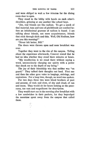 THE SOWING OF TARES
	
123
and were obliged to wait a few minutes for the dining
room door to open .
They stood in the lobby with hands on each other's
shoulders, grinning at one another like school boys.
"Jim, real friends are like radium . To get a speck of
that material, tons and tons of pitchblende are combed be-
fore an infinitesimal gramme of radium is found. I am
talking about friends, not mere acquaintances, friends
that stick through thick and thin. Well, Old Radium, how
are you this morning?"
"Never felt better, Bill ."
The doors were thrown open and soon breakfast was
over.
Together they went to the rim of the canyon . Telling
about the experience afterwards, Conover stated that he
had no idea whether they stood there minutes or hours .
"My recollection is we stood there without saying a
word, unconsciously charging our spirits with a power
that shook me to the depth of my being ."
The joy of their friendship was that neither was "on
guard." They talked their thoughts out loud . First one
and then the other gave voice to longings, strivings, and
aspirations. For a long time, though, no word was spoken.
For two days these two were blood brothers of past
and present, of rock and river, of sky and cloud, of sun
and moon. They would sit for hours looking at the pano-
rama, too vast and magnificent for description .
They would start out in the morning after breakfast with
a few sandwiches in their pockets, for they begrudged
the noontime spent away from the canyon that called
them.
 