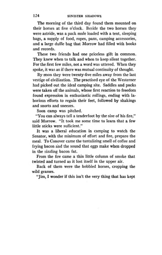 124
	
SINISTER SHADOWS,
The morning of the third day found them mounted on
their horses at five o'clock . Beside the two horses they
were astride, was a pack mule loaded with a tent, sleeping
bags, a supply of food, ropes, pans, camping accessories,
and a large duffle bag that Morrow had filled with books
and records.
These two friends had one priceless gift in common .
They knew when to talk and when to keep silent together .
For the first few miles, not a word was uttered . When they
spoke, it was as if there was mutual continuity of thought .
By n-oon they were twenty-five miles away from the last
vestige of civilization . The practised eye of the Westerner
had picked out the ideal camping site . Saddles and packs
were taken off the animals, whose first reaction to freedom
found expression in enthusiastic rollings, ending with la-
borious efforts to regain their feet, followed by shakings
and snorts and sneezes.
Soon camp was pitched .
"You can always tell a tenderfoot by the size of his fire,"
said Morrow. "It took me some time to learn that a few
little sticks were sufficient."
It was a liberal education in camping to watch the
Senator, with the minimum of effort and fire, prepare the
meal. To Conover came the tantalizing smell of coffee and
frying bacon and the sound that eggs make when dropped
in the sizzling bacon fat.
From the fire came a thin little column of smoke that
twisted and turned as it lost itself in the upper air .
Back of them were the hobbled horses, cropping the
wild grasses.
"Jim, I wonder if this isn't the very thing that has kept
 