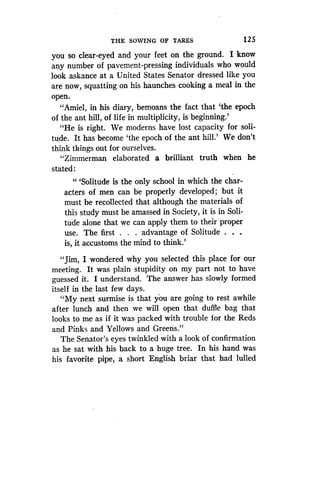 THE SOWING OF TARES
	
125
you so clear-eyed and your feet on the ground . I know
any number of pavement-pressing individuals who would
look askance at a United States Senator dressed like you
are now, squatting on his haunches cooking a meal in the
open.
"Amiel, in his diary, bemoans the fact that `the epoch
of the ant hill, of life in multiplicity, is beginning .'
"He is right. We moderns have lost capacity for soli-
tude. It has become `the epoch of the ant hill.' We don't
think things out for ourselves .
"Zimmerman elaborated a brilliant truth when he
stated :
"'Solitude is the only school in which the char-
acters of men can be properly developed ; but it
must be recollected that although the materials of
this study must be amassed in Society, it is in Soli-
tude alone that we can apply them to their proper
use. The first . . . advantage of Solitude . . .
is, it accustoms the mind to think .'
"Jim, I wondered why you selected this place for our
meeting. It was plain stupidity on my part not to have
guessed it. I understand . The answer has slowly formed
itself in the last few days .
"My next surmise is that you are going to rest awhile
after lunch and then we will open that duffle bag that
looks to me as if it was packed with trouble for the Reds
and Pinks and Yellows and Greens ."
The Senator's eyes twinkled with a look of confirmation
as he sat with his back to a huge tree . In his hand was
his favorite pipe, a short English briar that had lulled
 