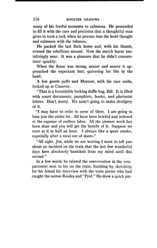 12 6
	
SINISTER SHADOWS
many of his fretful moments to calmness . He proceeded
to fill it with the care and precision that a thoughtful man
gives to such a task when he presses into the bowl thought
and calmness with the tobacco .
He packed the last fleck home and, with his thumb,
evened the rebellious mound . Now the match burnt tan-
talizingly near . It was a pleasure that he didn't consum-
mate quickly.
When the flame was strong, nearer and nearer it ap-
proached the expectant leaf, quivering for life, in the
bowl.
A few gentle puffs and Morrow, with his rare smile,
looked up at Conover .
"That is a formidable looking duffle bag, Bill . It is filled
with court documents, pamphlets, books, and photostat
letters. Don't worry. We aren't going to make drudgery
of it.
"I may have to refer to some of them . I am going to
loan you the entire lot. All have been briefed and indexed
at the expense of endless labor . All the pioneer work has
been done and you will get the benefit of it. Suppose we
start at it in half an hour . I always like a quiet smoke,
especially after a meal out of doors."
"All right, Jim, while we are waiting I want to tell you
about an incident on the train that the last few wonderful
days here absolutely banished from my mind until this
second."
In a few words he related the conversation in the com-
partment next to his on the train, finishing by sketching
for his friend his interview with the train porter who had
caught the names Rosika and "Prof ." He drew a quick pic-
 