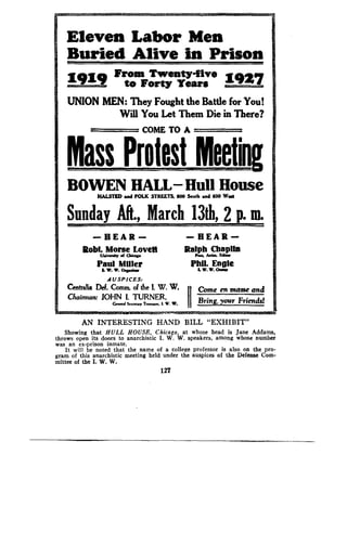 Eleven Labor Men
Buried Alive in Prison
From Twenty-five
I9Z9 to Forty Tears =91+7
UNION MEN: They Fought the Battle for You!
Will You Let Them Die in There?
COME TO A
Paul Miller
L W. W. Org iwr
	
L v. A. a mw
AUSPICES:
Centraria Def. Commm of the !. W. W.
	
Come en masse and
Chairman: JOHN t. TURNER,
	
~~ Bring..	Friends!c r 5...N., T L W. v.	g. Your
AN INTERESTING HAND BILL "EXHIBIT"
Showing that HULL HOUSE, Chicago, at whose head is Jane Addams,
throws open its doors to anarchistic I. W. W. speakers, among whose number
was an ex-prison inmate .
It will be noted that the name of a college professor is also on the pro-
gram of this anarchistic meeting held under the auspices of the Defense Com-
mittee of the I. W. W.
127
 