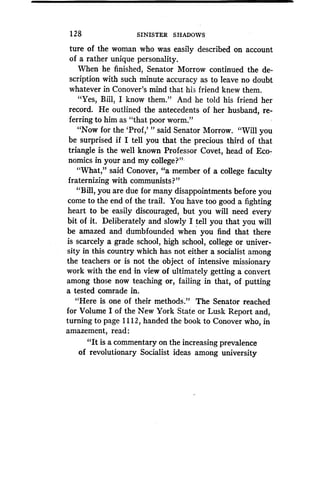 1 28
	
SINISTER SHADOWS
ture of the woman who was easily described on account
of a rather unique personality.
When he finished, Senator Morrow continued the de-
scription with such minute accuracy as to leave no doubt
whatever in Conover's mind that his friend knew them.
"Yes, Bill, I know them." And he told his friend her
record. He outlined the antecedents of her husband, re-
ferring to him as "that poor worm ."
"Now for the 'Prof,' " said Senator Morrow. "Will you
be surprised if I tell you that the precious third of that
triangle is the well known Professor Covet, head of Eco-
nomics in your and my college?"
"What," said Conover, "a member of a college faculty
fraternizing with communists?"
"Bill, you are due for many disappointments before you
come to the end of the trail. You have too good a fighting
heart to be easily discouraged, but you will need every
bit of it. Deliberately and slowly I tell you that you will
be amazed and dumbfounded when you find that there
is scarcely a grade school, high school, college or univer-
sity in this country which has not either a socialist among
the teachers or is not the object of intensive missionary
work with the end in view of ultimately getting a convert
among those now teaching or, failing in that, of putting
a tested comrade in.
"Here is one of their methods." The Senator reached
for Volume I of the New York State or Lusk Report and,
turning to page 1112, handed the book to Conover who, in
amazement, read:
"It is a commentary on the increasing prevalence
of revolutionary Socialist ideas among university
 
