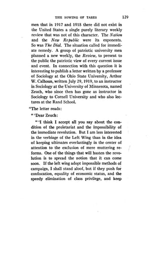 THE SOWING OF TARES
	
1 29
men that in 1917 and 1918 there did not exist in
the United States a single purely literary weekly
review that was not of this character. The Nation
and the New Republic were its exponents .
So was The Dial. The situation called for immedi-
ate remedy. A group of patriotic university men
planned a new weekly, the Review, to present to
the public the patriotic view of every current issue
and event. In connection with this question it is
interesting to publish a letter written by a professor
of Sociology at the Ohio State University, Arthur
W. Calhoun, written July 29, 1919, to an instructor
in Sociology at the University of Minnesota, named
Zeuch, who since then has gone as instructor in
Sociology to Cornell University and who also lec-
tures at the Rand School .
"The letter reads
"'Dear Zeuch:
" `I think I accept all you say about the con-
dition of the proletariat and the impossibility of
the immediate revolution. But I am less interested
in the verbiage of the Left Wing than in the idea
of keeping ultimates everlastingly in the center of
attention to the exclusion of mere muttering re-
forms. One of the things that will hasten the revo-
lution is to spread the notion that it can come
soon. If the left wing adopt impossible methods of
campaign, I shall stand aloof, but if they push for
confiscation, equality of economic status, and the
speedy elimination of class privilege, and keep
 