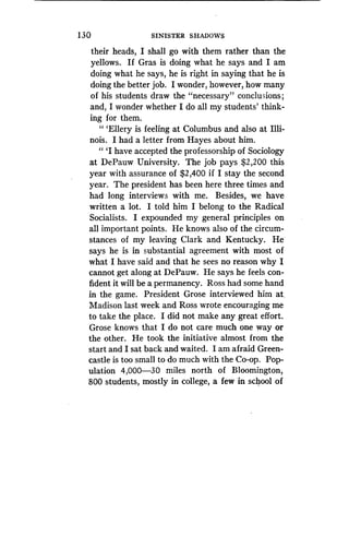 130
	
SINISTER SHADOWS
their heads, I shall go with them rather than the
yellows. If Gras is doing what he says and I am
doing what he says, he is right in saying that he is
doing the better job. I wonder, however, how many
of his students draw the "necessary" conclusions ;
and, I wonder whether I do all my students' think-
ing for them.
" `Ellery is feeling at Columbus and also at Illi-
nois . I had a letter from Hayes about him .
" `I have accepted the professorship of Sociology
at DePauw University . The job pays $2,200 this
year with assurance of $2,400 if I stay the second
year. The president has been here three times and
had long interviews with me . Besides, we have
written a lot. I told him I belong to the Radical
Socialists. I expounded my general principles on
all important points . He knows also of the circum-
stances of my leaving Clark and Kentucky . He'
says he is in substantial agreement with most of
what I have said and that he sees no reason why I
cannot get along at DePauw . He says he feels con-
fident it will be a permanency . Ross had some hand
in the game . President Grose interviewed him at,
Madison last week and Ross wrote encouraging me
to take the place. I did not make any great effort .
Grose knows that I do not care much one way or
the other. He took the initiative almost from the
start and I sat back and waited. I am afraid Green-
castle is too small to do much with the Co-op . Pop-
ulation 4,000-30 miles north of Bloomington,
800 students, mostly in college, a few in school of
 