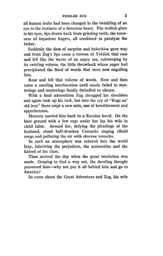 PEDDLER ZUG
	
5
all human traits had been changed in the twinkling of an
eye to the instincts of a ferocious beast . The wolfish glare
in his eyes, lips drawn back from grinding teeth, the tense-
ness of impatient fingers, all combined to paralyze the
father.
Suddenly the dam of surprise and indecision gave way
and from Zug's lips came a torrent of Yiddish that rose
and fell like the waves of an angry sea, submerging by
its swirling volume, the little throwback whose anger had
precipitated the flood of words that were now engulfing
him.
Rose and fell that volume of words . Now and then
came a snarling interlocution until snarls faded to mut-
terings and mutterings finally dwindled to silence .
With a final admonition Zug shrugged his shoulders
and again took up his task, but into the cry of "Rags an'
old iron" there crept a new note, one of bewilderment and
apprehension.
Memory carried him back to a Russian hovel. On the
bare ground with a few rags under her lay his wife in
child labor. Around her, defying the pleadings of the
husband, stood half-drunken Cossacks singing ribald
songs and polluting the air with obscene remarks.
In such an atmosphere was ushered into the world
Izzy, inheriting the prejudices, the animosities and the
hatred of his class.
Then arrived the day when the great resolution was
made. Groping to find a way out, the dazzling thought
possessed him-why not put it all behind him and go to
America?
So came about the Great Adventure and Zug, his wife
 