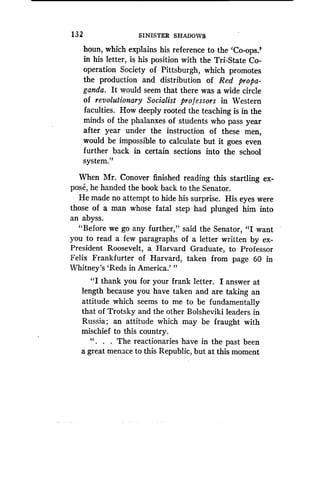 132
	
SINISTER SHADOWS
houn, which explains his reference to the 'Co-ops .'
in his letter, is his position with the Tri-State Co-
operation Society of Pittsburgh, which promotes
the production and distribution of Red propa-
ganda . It would seem that there was a wide circle
of revolutionary Socialist professors in Western
faculties. How deeply rooted the teaching is in the
minds of the phalanxes of students who pass year
after year under the instruction of these men,
would be impossible to calculate but it goes even
further back in certain sections into the school
system."
When Mr. Conover finished reading this startling ex-
pose, he handed the book back to the Senator .
He made no attempt to hide his surprise . His eyes were
those of a man whose fatal step had plunged him into
an abyss.
"Before we go any further," said the Senator, "I want
you to read a few paragraphs of a letter written by ex-
President Roosevelt, a Harvard Graduate, to Professor
Felix Frankfurter of Harvard, taken from page 60 in
Whitney's `Reds in America.'"
"I thank you for your frank letter . I answer at
length because you have taken and are taking an
attitude which seems to me to be fundamentally
that of Trotsky and the other Boisheviki leaders in
Russia ; an attitude which may be fraught with
mischief to this country.
" . . . The reactionaries have in the past been
a great menace to this Republic, but at this moment
 