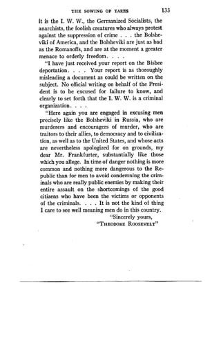 THE SOWING OF TARES
	
133
it is the I . W. W., the Germanized Socialists, the
anarchists, the foolish creatures who always protest
against the suppression of crime . the Bolshe-
viki of America, and the Bolsheviki are just as bad
as the Romanoffs, and are at the moment a greater
menace to orderly freedom . . . .
"I have just received your report on the Bisbee
deportation . . . . Your report is as thoroughly
misleading a document as could be written on the
subject. No official writing on behalf of the Presi-
dent is to be excused for failure to know, and
clearly to set forth that the I. W. W. is a criminal
organization . . . .
"Here again you are engaged in excusing men
precisely like the Bolsheviki in Russia, who are
murderers and encouragers of murder, who are
traitors to their allies, to democracy and to civiliza-
tion, as well as to the United States, and whose acts
are nevertheless apologized for on grounds, my
dear Mr. Frankfurter, substantially like those
which you allege. In time of danger nothing is more
common and nothing more dangerous to the Re-
public than for men to avoid condemning the crim-
inals who are really public enemies by making their
entire assault on the shortcomings of the good
citizens who have been the victims or opponents
of the criminals. . . . It is not the kind of thing
I care to see well meaning men do in this country .
"Sincerely yours,
"THEODORE ROOSEVELT"
 