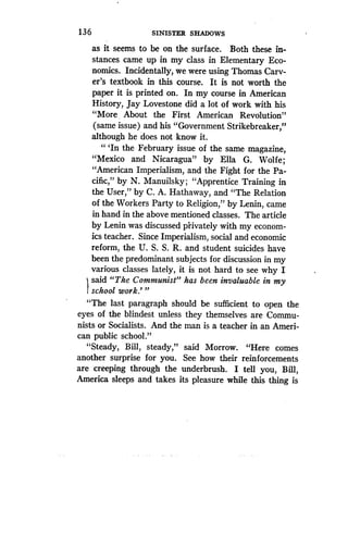 136
	
SINISTER SHADOWS
as it seems to be on the surface. Both these in-
stances came up in my class in Elementary Eco-
nomics. Incidentally, we were using Thomas Carv-
er's textbook in this course. It is not worth the
paper it is printed on. In my course in American
History, Jay Lovestone did a lot of work with his
"More . About the First American Revolution"
(same issue) and his "Government Strikebreaker,"
although he does not know it .
"'In the February issue of the same magazine,
"Mexico and Nicaragua" by Ella G. Wolfe ;
"American Imperialism, and the Fight for the Pa-
cific," by N. Manuilsky ; "Apprentice Training in
the User," by C . A. Hathaway, and "The Relation
of the Workers Party to Religion," by Lenin, came
in hand in the above mentioned classes . The article
by Lenin was discussed privately with my econom-
ics teacher. Since Imperialism, social and economic
reform, the U. S . S. R. and student suicides have
been the predominant subjects for discussion in my
various classes lately, it is not hard to see why I
said "The Communist" has been invaluable in my
school work."'
"The last paragraph should be sufficient to open the
eyes of the blindest unless they themselves are Commu-
nists or Socialists. And the man is a teacher in an Ameri-
can public school."
"Steady, Bill, steady," said Morrow . "Here comes
another surprise for you . See how their reinforcements
are creeping through the underbrush . I tell you, Bill,
America sleeps and takes its pleasure while this thing is
 