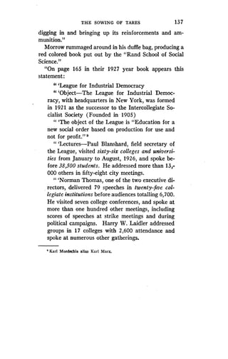 THE SOWING OF TARES
	
13 7
digging in and bringing up its reinforcements and am-
munition."
Morrow rummaged around in his duffle bag, producing a
red colored book put out by the "Rand School of Social
Science."
"On page 165 in their 1927 year book appears this
statement:
"'League for Industrial Democracy
'"Object-The League for Industrial Democ-
racy, with headquarters in New York, was formed
in 1921 as the successor to the Intercollegiate So-
cialist Society (Founded in 1905)
" `The object of the League is "Education for a
new social order based on production for use and
not for profit." 9
" 'Lectures-Paul Blanshard, field secretary of
the League, visited sixty-six colleges and universi-
ties from January to August, 1926, and spoke be-
fore 38,500 students . He addressed more than 13 ;
000 others in fifty-eight city meetings.
"'Norman Thomas, one of the two executive di-
rectors, delivered 79 speeches in twenty-five col-
legiate institutions before audiences totalling 6,700 .
He visited seven college conferences, and spoke at
more than one hundred other meetings, including
scores of speeches at strike meetings and during
political campaigns. Harry W. Laidler addressed
groups in 17 colleges with 2,600 attendance and
spoke at numerous other gatherings .
'Karl Mordechia alias Karl Marx .
 