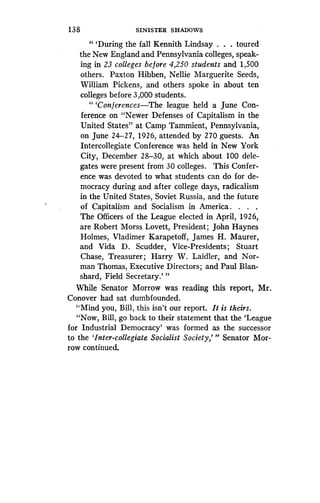 1 38
	
SINISTER SHADOWS
"'During the fall Kennith Lindsay . . . toured
the New England and Pennsylvania colleges, speak-
ing in 23 colleges before 4,250 students and 1,500
others. Paxton Hibben, Nellie Marguerite Seeds,
William Pickens, and others spoke in about ten
colleges before 3,000 students .
"'Conferences-The league held a June Con-
ference on "Newer Defenses of Capitalism in the
United States" at Camp Tammient, Pennsylvania,
on June 24-27, 1926, attended by 270 guests . An
Intercollegiate Conference was held in New York
City, December 28-30, at which about 100 dele-
gates were present from 30 colleges . This Confer-
ence was devoted to what students can do for de-
mocracy during and after college days, radicalism
in the United States, Soviet Russia, and the future
of Capitalism and Socialism in America . . . .
The Officers of the League elected in April, 1926,
are Robert Morss Lovett, President ; John Haynes
Holmes, Vladimer Karapetoff, James H . Maurer,
and Vida D. Scudder, Vice-Presidents ; Stuart
Chase, Treasurer ; Harry W. Laidler, and Nor-
man Thomas, Executive Directors ; and Paul Blan-
shard, Field Secretary .' "
While Senator Morrow was reading this report, Mr .
Conover had sat dumbfounded .
"Mind you, Bill, this isn't our report . It is theirs.
"Now, Bill, go back to their statement that the `League
for Industrial Democracy' was formed as the successor
to the 'Inter-collegiate Socialist Society,"' Senator Mor-
row continued .
 