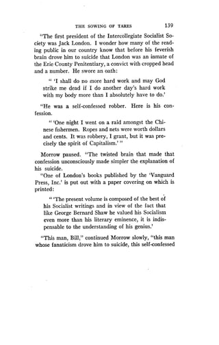 THE SOWING OF TARES
	
1 39
"The first president of the Intercollegiate Socialist So-
ciety was Jack London. I wonder how many of the read-
ing public in our country know that before his feverish
brain drove him to suicide that London was an inmate of
the Erie County Penitentiary, a convict with cropped head
and a number. He swore an oath :
" `I shall do no more hard work and may God
strike me dead if I do another day's hard work
with my body more than I absolutely have to do .'
"He was a self-confessed robber . Here is his con-
fession.
"'One night I went on a raid amongst the Chi-
nese fishermen . Ropes and nets were worth dollars
and cents. It was robbery, I grant, but it was pre-
cisely the spirit of Capitalism .' "
Morrow paused. "The twisted brain that made that
confession unconsciously made simpler the explanation of
his suicide.
"One of London's books published by the `Vanguard
Press, Inc.' is put out with a paper covering on which is
printed :
"'The present volume is composed of the best of
his Socialist writings and in view of the fact that
like George Bernard Shaw he valued his Socialism
even more than his literary eminence, it is indis-
pensable to the understanding of his genius .'
"This man, Bill," continued Morrow slowly, "this man
whose fanaticism drove him to suicide, this self-confessed
 