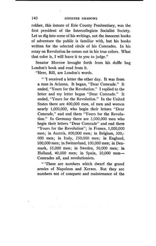 140
	
SINISTER SHADOWS
robber, this inmate of Erie County Penitentiary, was the
first president of the Intercollegiate Socialist Society.
Let us dig into some of his writings, not the innocent books
of adventure the public is familiar with, but his books
written for the selected circle of his Comrades . In his
essay on Revolution he comes out in his true colors. What
that color is, I will leave it to you to judge ."
Senator Morrow brought forth from his duffle bag
London's book and read from it .
"Here, Bill, are London's words .
" `I received a letter the other day . It was from
a man in Arizona . It began, "Dear Comrade." It
ended, "Yours for the Revolution ." I replied to the
letter and my letter began "Dear Comrade ." It
ended, "Yours for the Revolution ." In the United
States there are 400,000 men, of men and women
nearly 1,000,000, who begin their letters "Dear
Comrade," and end them "Yours for the Revolu-
tion." In Germany there are 3,000,000 men who
begin their letters "Dear Comrade" and end them
"Yours for the Revolution" ; in France, 1,000,000
men ; in Austria, 800,000 men ; in Belgium, 300,-
000 men; in Italy, 250,000 men; in England,
100,000 men ; in Switzerland, 100,000 men ; in Den-
mark, 55,000 men ; in Sweden, 50,000 men; in
Holland, 40,000 men ; in Spain, 30,000 men-
Comrades all, and revolutionists.
"'These are numbers which dwarf the grand
armies of Napoleon and Xerxes . But they are
numbers not of conquest and maintenance of the
 