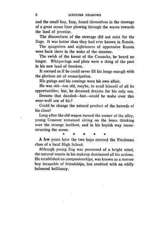 6
	
SINISTER SHADOWS
and the small boy, Izzy, found themselves in the steerage
of a great ocean liner plowing through the waves towards
the land of promise.
The discomforts of the steerage did not exist for the
Zugs. It was better than they had ever known in Russia .
The quagmires and nightmares of oppressive Russia
were back there in the wake of the steamer .
The swish of the knout of the Cossacks, he heard no
longer. Whisperings and plots were a thing of the past
in his new land of freedom.
It seemed as if he could never fill his lungs enough with
the glorious air of emancipation .
His goings and his comings were his own affair.
He was old-too old, maybe, to avail himself of all its
opportunities ; but, he dreamed dreams for his only son .
Dreams that dazzled-but-could he make over this
were-wolf son of his?
Could he change the natural product of the hatreds of
his class?
Long after the old wagon turned the corner of the alley,
young Conover remained sitting on the fence thinking
over the strange incident, and in his boyish way recon-
structing the scene .
*
	
*
	
*
	
*
	
*
A few years later the two boys entered the Freshman
class of a local High School .
Although young Zug was possessed of a bright mind,
the natural venom in his makeup dominated all his actions.
He established no companionships, was known as a morose
boy incapable of friendships, but credited with an oddly
balanced brilliancy.
 