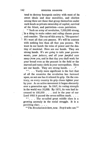 142
	
SINISTER SHADOWS
tend to destroy bourgeois society with most of its
sweet ideals and dear moralities, and chiefest
among these are those that group themselves under
such heads as private ownership of capital, survival
of the fittest, and patriotism-even patriotism.
" `Such an army of revolution, 7,000,000 strong,
is a thing to make rulers and ruling classes pause
and consider. The cry of this army is, "No quarter 1
We want all that you possess . We will be content
with nothing less than all that you possess. We
want in our hands the reins of power and the des-
tiny of mankind. Here are our hands. They are
strong hands. We are going to take your govern-
ments,ments, your palaces, and all your purpled ease
away from you, and in that day you shall work for
your bread even as the peasant in the field or the
starved and runty clerk in your metropolises . Here
are our hands . They are strong hands. . . . "
" ` . . . Vastly more significant is the fact that
of all the countries the revolution has fastened
upon, on not one has it relaxed its grip. On the con-
trary, on every country its grip closes tighter year
by year. As an active movement it began obscurely
over a generation ago . In 1867, its voting strength
in the world was 30,000 . By 1871, its vote had in-
creased to 100,000 . . . and in the year of our
Lord 1905 it passed the seven-million mark . . . .
" ` . The so-called great middle class is a
growing anomaly in the social struggle . It is a
perishing class . . . .
"`The Revolution is here, now . Stop it who can ."'
 