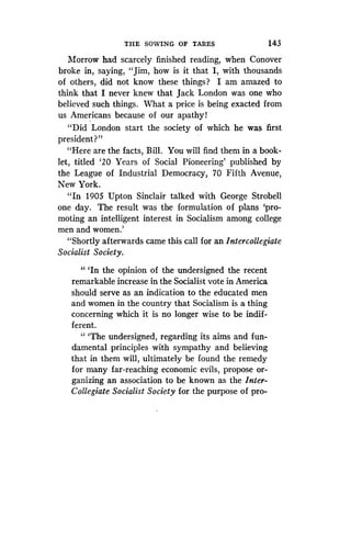 THE SOWING OF TARES
	
143
Morrow had scarcely finished reading, when Conover
broke in, saying, "Jim, how is it that I, with thousands
of others, did not know these things? I am amazed to
think that I never knew that Jack London was one who
believed such things. What a price is being exacted from
us Americans because of our apathy!
"Did London start the society of which he was first
president?"
"Here are the facts, Bill. You will find them in a book-
let, titled `20 Years of Social Pioneering' published by
the League of Industrial Democracy, 70 Fifth Avenue,
New York.
"In 1905 Upton Sinclair talked with George Strobell
one day. The result was the formulation of plans `pro-
moting an intelligent interest in Socialism among college
men and women .'
"Shortly afterwards came this call for an Intercollegiate
Socialist Society .
" `In the opinion of the undersigned the recent
remarkable increase in the Socialist vote in America
should serve as an indication to the educated men
and women in the country that Socialism is a thing
concerning which it is no longer wise to be indif-
ferent.
" `The undersigned, regarding its aims and fun-
damental principles with sympathy and believing
that in them will, ultimately be found the remedy
for many far-reaching economic evils, propose or-
ganizing an association to be known as the Inter-
Collegiate Socialist Society for the purpose of pro-
 