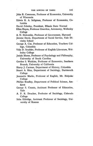 THE SOWING OF TARES
	
145
John R. Commons, Professor of Economics, University
of Wisconsin
Edwin R. A. Seligman, Professor of Economics, Co-
lumbia
David Felmley, President, Illinois State Normal
Ellen Hayes, Professor Emeritus, Astronomy, Wellesley
College
A. N. Holcombe, Professor of Government, Harvard
Jerome Davis, Department of Social Service, Yale Di-
vinity School
George A. Coe, Professor of Education, Teachers Col-
lege, Columbia
Vida D. Scudder, Professor of English Literature, Wel-
lesley College
Josiah Morse, Professor of Psychology and Philosophy,
University of South Carolina
Gordon S . Watkins, Professor of Economics, Southern
Branch, University of California
Harry J. Carman, Department of History, Columbia
Stuart A. Rice, Department of Sociology, Dartmouth
College
Jeannette Marks, Professor of English, Mt . Holyoke
College
Philips Bradley, Department of Political Science, Am-
herst
George S. Counts, Assistant Professor of Education,
Yale
A. P. R. Drucker, Professor of Sociology, Colorado
College
Seba Eldridge, Assistant Professor of Sociology, Uni-
versity of Kansas
 