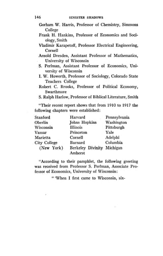 146
	
SINISTER SHADOWS
Gorham W. Harris, Professor of Chemistry, Simmons
College
Frank H . Hankins, Professor of Economics and Soci-
ology, Smith
Vladimir Karapetoff, Professor Electrical Engineering,
Cornell
Arnold Dresden, Assistant Professor of Mathematics,
University of Wisconsin
S. Perlman, Assistant Professor of Economics, Uni-
versity of Wisconsin
I. W. Howerth, Professor of Sociology, Colorado State
Teachers College
Robert C. Brooks, Professor of Political Economy,
Swarthmore
S. Ralph Harlow, Professor of Biblical Literature, Smith
"Their
following
(New York)
"According to their pamphlet, the following greeting
was received from Professor S . Perlman, Associate Pro-
fessor of Economics, University of Wisconsin :
"'When I first came to Wisconsin, six-
recent report shows - that from 1910 to 1917 the
chapters were established :
Berkeley Divinity Michigan
Amherst
Stanford Harvard Pennsylvania
Oberlin Johns Hopkins Washington
Wisconsin Illinois Pittsburgh
Vassar Princeton Yale
Marietta Cornell Adelphi
City College Barnard Columbia
 