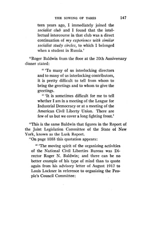 THE SOWING OF TARES
	
147
teen years ago, I immediately joined the
socialist club and I found that the intel-
lectual intercourse in that club was a direct
continuation of my experience with similar
socialist study circles, to which I belonged
when a student in Russia.'
"Roger Baldwin from the floor at the 20th Anniversary
dinner stated :
" `To many of us interlocking directors
and to many of us interlocking contributors,
it is pretty difficult to tell from whom to
bring the greetings and to whom to give the
greetings.
" `It is sometimes difficult for me to tell
whether I am in a meeting of the League for
Industrial Democracy or at a meeting of the
American Civil Liberty Union . There are
few of us but we cover a long fighting front .'
"This is the same Baldwin that figures in the Report of
the Joint Legislation Committee of the State of New
York, known as the Lusk Report .
"On page 1088 this quotation appears :
" `The moving spirit of the organizing activities
of the National Civil Liberties Bureau was Di-
rector Roger N . Baldwin; and there can be no
better example of his type of mind than to quote
again from his advisory letter of August 1917 to
Louis Lockner in reference to organizing the Peo-
ple's Council Committee :
 