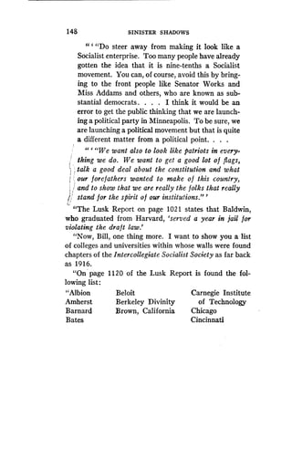 148
	
SINISTER SHADOWS
" ` "Do steer away from making it look like a
Socialist enterprise . Too many people have already
gotten the idea that it is nine-tenths a Socialist
movement. You can, of course, avoid this by bring-
ing to the front people like Senator Works and
Miss Addams and others, who are known as sub-
stantial democrats . . . . I think it would be an
error to get the public thinking that we are launch-
ing a political party in Minneapolis . To be sure, we
are launching a political movement but that is quite
a different matter from a political point . . . .
" ` "We want also to look like patriots in every-
thing we do . We want to get a good lot of flags,
1 talk a good deal about the constitution and what
i our forefathers wanted to make o f this country,
and to show that we are really the folks that really
stand for the spirit of our institutions ."'
"The Lusk Report on page 1021 states that Baldwin,
who graduated from Harvard, `served a year in jail for
violating the draft law .'
"Now, Bill, one thing more. I want to show you a list
of colleges and universities within whose walls were found
chapters of the Intercollegiate Socialist Society as far back
as 1916.
"On page 1120 of the Lusk Report is found the fol-
lowing list :
"Albion
	
Beloit
	
Carnegie Institute
Amherst
	
Berkeley Divinity
	
of Technology
Barnard
	
Brown, California
	
Chicago
Bates
	
Cincinnati
 